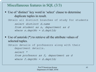 Prof P Sreenivasa Kumar
Department of CS&E, IITM
63
Miscellaneous features in SQL (3/3)
Use of ‘distinct’ key word in ‘select’ clause to determine
duplicate tuples in result.
Obtain all distinct branches of study for students
select distinct d.name
from student as s, department as d
where s.deptNo = d.deptId;
Use of asterisk (*) to retrieve all the attribute values of
selected tuples.
Obtain details of professors along with their
department details.
select *
from professor as f, department as d
where f.deptNo = d.deptId;
 