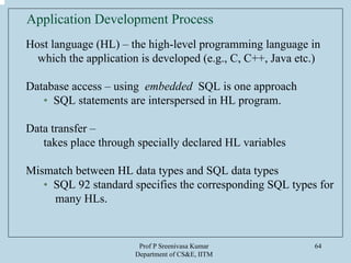 Prof P Sreenivasa Kumar
Department of CS&E, IITM
64
Application Development Process
Host language (HL) – the high-level programming language in
which the application is developed (e.g., C, C++, Java etc.)
Database access – using embedded SQL is one approach
• SQL statements are interspersed in HL program.
Data transfer –
takes place through specially declared HL variables
Mismatch between HL data types and SQL data types
• SQL 92 standard specifies the corresponding SQL types for
many HLs.
 