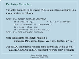 Prof P Sreenivasa Kumar
Department of CS&E, IITM
65
Declaring Variables
Variables that need to be used in SQL statements are declared in a
special section as follows:
EXEC SQL BEGIN DECLARE SECTION
char rollNo[9]; // HL is C language
char studName[20], degree[6];
int year; char sex;
int deptNo; char advisor[9];
EXEC SQL END DECLARE SECTION
Note that schema for student relation is
student(rollNo, name, degree, year, sex, deptNo, advisor)
Use in SQL statements: variable name is prefixed with a colon(:)
e.g., :ROLLNO in an SQL statement refers to rollNo variable
 