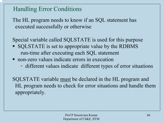 Prof P Sreenivasa Kumar
Department of CS&E, IITM
66
Handling Error Conditions
The HL program needs to know if an SQL statement has
executed successfully or otherwise
Special variable called SQLSTATE is used for this purpose
SQLSTATE is set to appropriate value by the RDBMS
run-time after executing each SQL statement
non-zero values indicate errors in execution
• different values indicate different types of error situations
SQLSTATE variable must be declared in the HL program and
HL program needs to check for error situations and handle them
appropriately.
 