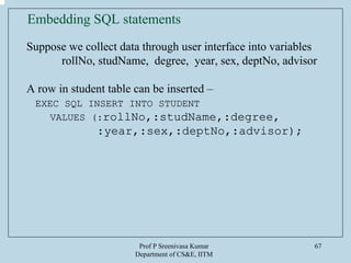Prof P Sreenivasa Kumar
Department of CS&E, IITM
67
Embedding SQL statements
Suppose we collect data through user interface into variables
rollNo, studName, degree, year, sex, deptNo, advisor
A row in student table can be inserted –
EXEC SQL INSERT INTO STUDENT
VALUES (:rollNo,:studName,:degree,
:year,:sex,:deptNo,:advisor);
 