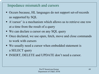 Prof P Sreenivasa Kumar
Department of CS&E, IITM
68
Impedance mismatch and cursors
Occurs because, HL languages do not support set-of-records
as supported by SQL
A‘cursor’ is a mechanism which allows us to retrieve one row
at a time from the result of a query
We can declare a cursor on any SQL query
Once declared, we use open, fetch, move and close commands
to work with cursors
We usually need a cursor when embedded statement is
a SELECT query
INSERT, DELETE and UPDATE don’t need a cursor.
 