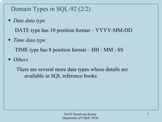 Prof P Sreenivasa Kumar
Department of CS&E, IITM
7
Date data type
DATE type has 10 position format – YYYY-MM-DD
Time data type
TIME type has 8 position format – HH : MM : SS
Others
There are several more data types whose details are
available in SQL reference books
Domain Types in SQL-92 (2/2)
 