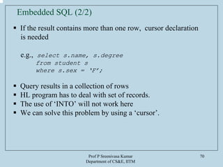 Prof P Sreenivasa Kumar
Department of CS&E, IITM
70
If the result contains more than one row, cursor declaration
is needed
e.g., select s.name, s.degree
from student s
where s.sex = ‘F’;
Query results in a collection of rows
HL program has to deal with set of records.
The use of ‘INTO’ will not work here
We can solve this problem by using a ‘cursor’.
Embedded SQL (2/2)
 