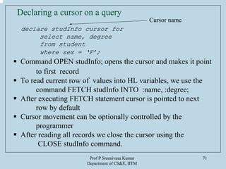 Prof P Sreenivasa Kumar
Department of CS&E, IITM
71
Declaring a cursor on a query
declare studInfo cursor for
select name, degree
from student
where sex = ‘F’;
Command OPEN studInfo; opens the cursor and makes it point
to first record
To read current row of values into HL variables, we use the
command FETCH studInfo INTO :name, :degree;
After executing FETCH statement cursor is pointed to next
row by default
Cursor movement can be optionally controlled by the
programmer
After reading all records we close the cursor using the
CLOSE studInfo command.
Cursor name
 