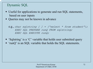 Prof P Sreenivasa Kumar
Department of CS&E, IITM
72
Dynamic SQL
Useful for applications to generate and run SQL statements,
based on user inputs
Queries may not be known in advance
e.g., char sqlstring [ ] = {“select * from student”};
EXEC SQL PREPARE runQ FROM sqlstring;
EXEC SQL EXECUTE runQ;
‘Sqlstring’ is a ‘C’ variable that holds user submitted query
‘runQ’ is an SQL variable that holds the SQL statements.
 