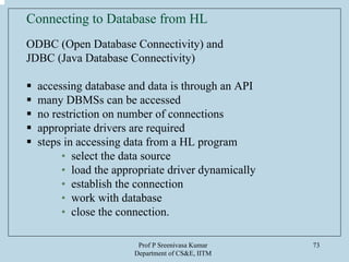 Prof P Sreenivasa Kumar
Department of CS&E, IITM
73
Connecting to Database from HL
ODBC (Open Database Connectivity) and
JDBC (Java Database Connectivity)
accessing database and data is through an API
many DBMSs can be accessed
no restriction on number of connections
appropriate drivers are required
steps in accessing data from a HL program
• select the data source
• load the appropriate driver dynamically
• establish the connection
• work with database
• close the connection.
 