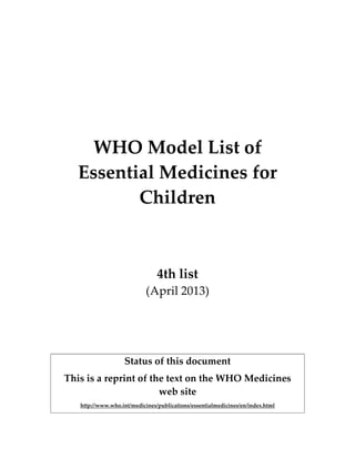  
 
 
 
 
 
WHO Model List of 
Essential Medicines for 
Children  
 
 
 
4th list 
(April 2013) 
 
 
 
Status of this document 
This is a reprint of the text on the WHO Medicines 
web site 
http://www.who.int/medicines/publications/essentialmedicines/en/index.html 
   
 