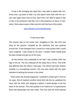 It was a life changing few days that I was able to spend with him.
Every time I go back to Haiti I try and spend more time with him so I
can once again learn how to love. Each time I am able to spend a day
or two in his presence I feel like I am in the presence of Jesus. In fact,
when I think about Jesus I often see him with the face of the priest.

                   www.4thestory.com/meetthepriest




                          - A few hours later -

The woman was on her knees now, struggling to rise. Her shirt was
lying on the ground, trampled by the madness that was growing
around her. It had changed from a crowd to a mob quicker than I could
have imagined. I was rooted to my seat. I couldn't make myself grab
the door handle and get out of the truck.

   As the woman rose unsteadily to her feet I saw another knife rise
high in the air. The sun reﬂected off the blade like a mirror. This knife
was different than the others I had seen. The others had been shaken
violently in a threatening manner; this one was raised with the clear
intention of striking the woman in the chest.

 That's when the miracle happened. I watched it unfold right in front of
my eyes. Out of nowhere another hand shot into the air, grabbing the
hand with the knife and stopping it before it could plunge it into the
heart of the woman. The mob quieted in an instant as if a supernatural
force had descended into their midst. The man with the knife lowered
 