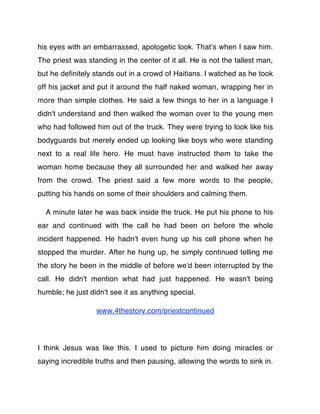 his eyes with an embarrassed, apologetic look. Thatʼs when I saw him.
The priest was standing in the center of it all. He is not the tallest man,
but he deﬁnitely stands out in a crowd of Haitians. I watched as he took
off his jacket and put it around the half naked woman, wrapping her in
more than simple clothes. He said a few things to her in a language I
didn't understand and then walked the woman over to the young men
who had followed him out of the truck. They were trying to look like his
bodyguards but merely ended up looking like boys who were standing
next to a real life hero. He must have instructed them to take the
woman home because they all surrounded her and walked her away
from the crowd. The priest said a few more words to the people,
putting his hands on some of their shoulders and calming them.

  A minute later he was back inside the truck. He put his phone to his
ear and continued with the call he had been on before the whole
incident happened. He hadn't even hung up his cell phone when he
stopped the murder. After he hung up, he simply continued telling me
the story he been in the middle of before we'd been interrupted by the
call. He didn't mention what had just happened. He wasn't being
humble; he just didn't see it as anything special.

                  www.4thestory.com/priestcontinued




I think Jesus was like this. I used to picture him doing miracles or
saying incredible truths and then pausing, allowing the words to sink in.
 