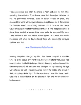 The pause would also allow the crowd to "ooh and ahh" for him. After
spending time with the Priest I now know that Jesus just did what he
did. He performed miracles, loved in action instead of pride, and
changed the world without ever stopping to get kudos for it. Sometimes
the disciples would make a big deal out of the miracles. But Jesus
would always get irritated that they didn't get it. The disciples wanted a
show; they wanted a person they could point to as a real life hero.
They wanted to sell little Jesus action ﬁgures. But Jesus was never
impressed with what he did, he loved those who needed to be loved
and that was that.

                     www.4thestory.com/actionﬁgures




Meeting the priest changed my life. I had never imagined a man like
him. He is like Jesus, only hard-core. I now understand that Jesus was
hard-core too, but I didn't always think so. Growing up I envisioned him
with sheep around his neck and kids sitting on his lap - usually his legs
were shaved as well. I never imagined him in the middle of a crowd in
Haiti, stopping a knife ﬁght. But he was there. I saw him there, and I
was able to walk with him on the streets of Haiti and my life will never
be the same.




                      - - - - - - - - - - - -
 