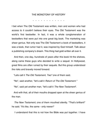THE MONOTONY OF HISTORY

                     - - - - - - - - - - - -

I bet when The Old Testament was written, men and women who had
access to it couldn't believe their eyes. The Old Testament was the
worldʼs ﬁrst bestseller. In fact, it was a whole conglomeration of
bestsellers that were put into one great big book. The marketing was
sheer genius. Not only was The Old Testament a book of bestsellers, it
was a book, that rumor had it, was inspired by God himself. Talk about
a publishing companyʼs dream. This thing had gold written all over it.

  And then, one day, hundreds of years after this book hit the shelves,
along came these guys who decided to write a sequel. In Hollywood,
great ﬁlms are often ruined by their sequels. But this group understood
the risks and bravely moved forward.

  "Lets call it The Old Testament, Two" one of them said.

  "No", said another, "letʼs call it Return of The Old Testament."

  “No", said yet another man, "letʼs call it The New Testament".

  And with that, all of their mouths dropped open at the sheer genius of
the man.

  The New Testament, one of them mouthed silently. "That's brilliant!"
he said. "It's like, the same - only newer!"

  I understand that this is not how the Bible was put together. I have
 