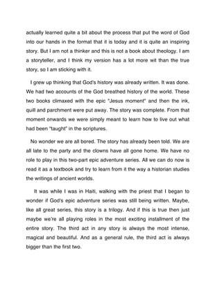 actually learned quite a bit about the process that put the word of God
into our hands in the format that it is today and it is quite an inspiring
story. But I am not a thinker and this is not a book about theology. I am
a storyteller, and I think my version has a lot more wit than the true
story, so I am sticking with it.

  I grew up thinking that God's history was already written. It was done.
We had two accounts of the God breathed history of the world. These
two books climaxed with the epic "Jesus moment" and then the ink,
quill and parchment were put away. The story was complete. From that
moment onwards we were simply meant to learn how to live out what
had been “taught” in the scriptures.

  No wonder we are all bored. The story has already been told. We are
all late to the party and the clowns have all gone home. We have no
role to play in this two-part epic adventure series. All we can do now is
read it as a textbook and try to learn from it the way a historian studies
the writings of ancient worlds.

   It was while I was in Haiti, walking with the priest that I began to
wonder if God's epic adventure series was still being written. Maybe,
like all great series, this story is a trilogy. And if this is true then just
maybe weʼre all playing roles in the most exciting installment of the
entire story. The third act in any story is always the most intense,
magical and beautiful. And as a general rule, the third act is always
bigger than the ﬁrst two.
 