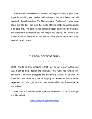 Just maybe, somewhere in Heaven an angel sits with a pen. That
angel is watching our stories and making notes in a book that will
eventually be released as The New-est, New Testament. I'm not sure
about the title, but I am sure that God's story is still being written and it
is an epic one. The best stories contain tragedy and comedy, true love
and adventure, heartache and joy, magic and beauty. All I have to do
is take a look at the world to see that all of the pieces to the best story
ever told are in place.




                      - - - - - - - - - - - -

                     THE BOOK OF PRIEST PART 1

                      - - - - - - - - - - - -

What I ﬁnd to be truly amazing is that I get to play a part in this epic
tale. I get to help design the character that God has written into
existence. I co-write alongside the bestselling author of all time. At
times God will write in a bit of tragedy or adventure that I never
expected, but I also get to write new stories within this framework he
has set up.

  I was born a Canadian white male on December 12, 1976 to Lloyd
and Mary Clark.

                      www.4thestory.com/thebigday
 