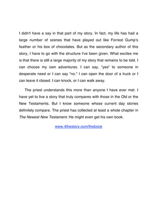 I didn't have a say in that part of my story. In fact, my life has had a
large number of scenes that have played out like Forrest Gumpʼs
feather or his box of chocolates. But as the secondary author of this
story, I have to go with the structure I've been given. What excites me
is that there is still a large majority of my story that remains to be told. I
can choose my own adventures. I can say, "yes" to someone in
desperate need or I can say "no." I can open the door of a truck or I
can leave it closed. I can knock, or I can walk away.

   The priest understands this more than anyone I have ever met. I
have yet to live a story that truly compares with those in the Old or the
New Testaments. But I know someone whose current day stories
deﬁnitely compare. The priest has collected at least a whole chapter in
The Newest New Testament. He might even get his own book.

                       www.4thestory.com/thebook
 