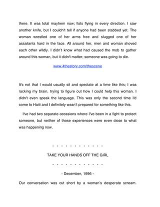 there. It was total mayhem now; ﬁsts ﬂying in every direction. I saw
another knife, but I couldn't tell if anyone had been stabbed yet. The
woman wrestled one of her arms free and slugged one of her
assailants hard in the face. All around her, men and woman shoved
each other wildly. I didnʼt know what had caused the mob to gather
around this woman, but it didn't matter; someone was going to die.

                     www.4thestory.com/thescene




It's not that I would usually sit and spectate at a time like this; I was
racking my brain, trying to ﬁgure out how I could help this woman. I
didn't even speak the language. This was only the second time I'd
come to Haiti and I deﬁnitely wasnʼt prepared for something like this.

  I've had two separate occasions where Iʼve been in a ﬁght to protect
someone, but neither of those experiences were even close to what
was happening now.




                    - - - - - - - - - - - -

                 TAKE YOUR HANDS OFF THE GIRL

                    - - - - - - - - - - - -

                          - December, 1996 -

Our conversation was cut short by a womanʼs desperate scream.
 