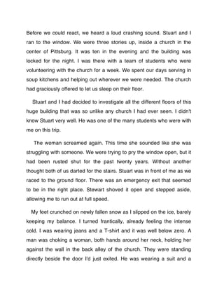 Before we could react, we heard a loud crashing sound. Stuart and I
ran to the window. We were three stories up, inside a church in the
center of Pittsburg. It was ten in the evening and the building was
locked for the night. I was there with a team of students who were
volunteering with the church for a week. We spent our days serving in
soup kitchens and helping out wherever we were needed. The church
had graciously offered to let us sleep on their ﬂoor.

  Stuart and I had decided to investigate all the different ﬂoors of this
huge building that was so unlike any church I had ever seen. I didn't
know Stuart very well. He was one of the many students who were with
me on this trip.

   The woman screamed again. This time she sounded like she was
struggling with someone. We were trying to pry the window open, but it
had been rusted shut for the past twenty years. Without another
thought both of us darted for the stairs. Stuart was in front of me as we
raced to the ground ﬂoor. There was an emergency exit that seemed
to be in the right place. Stewart shoved it open and stepped aside,
allowing me to run out at full speed.

  My feet crunched on newly fallen snow as I slipped on the ice, barely
keeping my balance. I turned frantically, already feeling the intense
cold. I was wearing jeans and a T-shirt and it was well below zero. A
man was choking a woman, both hands around her neck, holding her
against the wall in the back alley of the church. They were standing
directly beside the door I'd just exited. He was wearing a suit and a
 