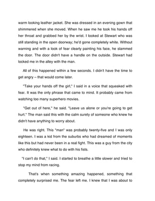 warm looking leather jacket. She was dressed in an evening gown that
shimmered when she moved. When he saw me he took his hands off
her throat and grabbed her by the wrist. I looked at Stewart who was
still standing in the open doorway; he'd gone completely white. Without
warning and with a look of fear clearly painting his face, he slammed
the door. The door didn't have a handle on the outside. Stewart had
locked me in the alley with the man.

  All of this happened within a few seconds. I didn't have the time to
get angry – that would come later.

   "Take your hands off the girl," I said in a voice that squeaked with
fear. It was the only phrase that came to mind. It probably came from
watching too many superhero movies.

   "Get out of here," he said. "Leave us alone or you're going to get
hurt." The man said this with the calm surety of someone who knew he
didn't have anything to worry about.

   He was right. This "man" was probably twenty-ﬁve and I was only
eighteen. I was a kid from the suburbs who had dreamed of moments
like this but had never been in a real ﬁght. This was a guy from the city
who deﬁnitely knew what to do with his ﬁsts.

  "I can't do that," I said. I started to breathe a little slower and tried to
stop my mind from racing.

      That's when something amazing happened, something that
completely surprised me. The fear left me. I knew that I was about to
 