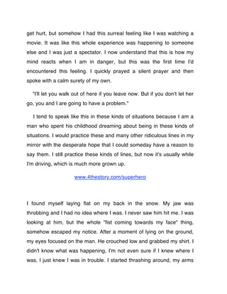 get hurt, but somehow I had this surreal feeling like I was watching a
movie. It was like this whole experience was happening to someone
else and I was just a spectator. I now understand that this is how my
mind reacts when I am in danger, but this was the ﬁrst time I'd
encountered this feeling. I quickly prayed a silent prayer and then
spoke with a calm surety of my own.

  "I'll let you walk out of here if you leave now. But if you don't let her
go, you and I are going to have a problem."

  I tend to speak like this in these kinds of situations because I am a
man who spent his childhood dreaming about being in these kinds of
situations. I would practice these and many other ridiculous lines in my
mirror with the desperate hope that I could someday have a reason to
say them. I still practice these kinds of lines, but now itʼs usually while
I'm driving, which is much more grown up.

                     www.4thestory.com/superhero




I found myself laying ﬂat on my back in the snow. My jaw was
throbbing and I had no idea where I was. I never saw him hit me. I was
looking at him, but the whole "ﬁst coming towards my face" thing,
somehow escaped my notice. After a moment of lying on the ground,
my eyes focused on the man. He crouched low and grabbed my shirt. I
didn't know what was happening, I'm not even sure if I knew where I
was, I just knew I was in trouble. I started thrashing around, my arms
 
