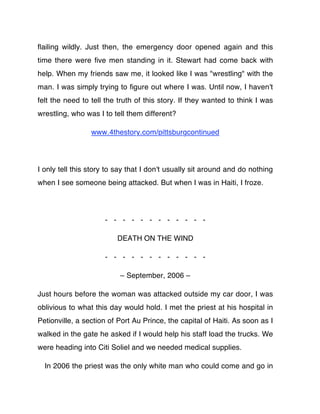 ﬂailing wildly. Just then, the emergency door opened again and this
time there were ﬁve men standing in it. Stewart had come back with
help. When my friends saw me, it looked like I was "wrestling" with the
man. I was simply trying to ﬁgure out where I was. Until now, I haven't
felt the need to tell the truth of this story. If they wanted to think I was
wrestling, who was I to tell them different?

                 www.4thestory.com/pittsburgcontinued




I only tell this story to say that I don't usually sit around and do nothing
when I see someone being attacked. But when I was in Haiti, I froze.




                     - - - - - - - - - - - -

                         DEATH ON THE WIND

                     - - - - - - - - - - - -

                          – September, 2006 –

Just hours before the woman was attacked outside my car door, I was
oblivious to what this day would hold. I met the priest at his hospital in
Petionville, a section of Port Au Prince, the capital of Haiti. As soon as I
walked in the gate he asked if I would help his staff load the trucks. We
were heading into Citi Soliel and we needed medical supplies.

  In 2006 the priest was the only white man who could come and go in
 