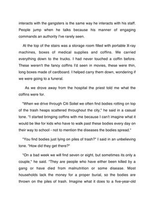 interacts with the gangsters is the same way he interacts with his staff.
People jump when he talks because his manner of engaging
commands an authority I've rarely seen.

  At the top of the stairs was a storage room ﬁlled with portable X-ray
machines, boxes of medical supplies and cofﬁns. We carried
everything down to the trucks. I had never touched a cofﬁn before.
These weren't the fancy cofﬁns Iʼd seen in movies, these were thin,
long boxes made of cardboard. I helped carry them down, wondering if
we were going to a funeral.

   As we drove away from the hospital the priest told me what the
cofﬁns were for.

  "When we drive through Citi Soliel we often ﬁnd bodies rotting on top
of the trash heaps scattered throughout the city," he said in a casual
tone. "I started bringing cofﬁns with me because I can't imagine what it
would be like for kids who have to walk past these bodies every day on
their way to school - not to mention the diseases the bodies spread."

  "You ﬁnd bodies just lying on piles of trash?" I said in an unbelieving
tone. "How did they get there?"

  "On a bad week we will ﬁnd seven or eight, but sometimes its only a
couple," he said. "They are people who have either been killed by a
gang or have died from malnutrition or some disease. Most
households lack the money for a proper burial, so the bodies are
thrown on the piles of trash. Imagine what it does to a ﬁve-year-old
 