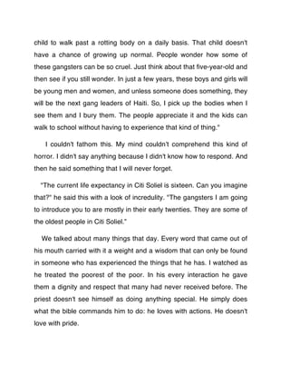 child to walk past a rotting body on a daily basis. That child doesn't
have a chance of growing up normal. People wonder how some of
these gangsters can be so cruel. Just think about that ﬁve-year-old and
then see if you still wonder. In just a few years, these boys and girls will
be young men and women, and unless someone does something, they
will be the next gang leaders of Haiti. So, I pick up the bodies when I
see them and I bury them. The people appreciate it and the kids can
walk to school without having to experience that kind of thing."

    I couldn't fathom this. My mind couldnʼt comprehend this kind of
horror. I didn't say anything because I didn't know how to respond. And
then he said something that I will never forget.

  "The current life expectancy in Citi Soliel is sixteen. Can you imagine
that?" he said this with a look of incredulity. "The gangsters I am going
to introduce you to are mostly in their early twenties. They are some of
the oldest people in Citi Soliel.”

  We talked about many things that day. Every word that came out of
his mouth carried with it a weight and a wisdom that can only be found
in someone who has experienced the things that he has. I watched as
he treated the poorest of the poor. In his every interaction he gave
them a dignity and respect that many had never received before. The
priest doesn't see himself as doing anything special. He simply does
what the bible commands him to do: he loves with actions. He doesn't
love with pride.
 