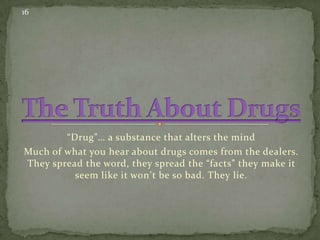 16

“Drug”… a substance that alters the mind
Much of what you hear about drugs comes from the dealers.
They spread the word, they spread the “facts” they make it
seem like it won’t be so bad. They lie.

 