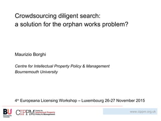 Crowdsourcing diligent search:
a solution for the orphan works problem?
Maurizio Borghi
Centre for Intellectual Property Policy & Management
Bournemouth University
4th
Europeana Licensing Workshop – Luxembourg 26-27 November 2015
www.cippm.org.uk
 