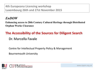www.cippm.org.uk
Dr. Marcella Favale
Centre for Intellectual Property Policy & Management
Bournemouth University
EnDOW
Enhancing access to 20th Century Cultural Heritage through Distributed
Orphan Works Clearance
The Accessibility of the Sources for Diligent Search
4th Europeana Licensing workshop
Luxembourg 26th and 27st November 2015
 
