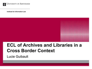 ECL of Archives and Libraries in a
Cross Border Context
Lucie Guibault
Institute for Information Law
 