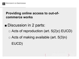 Providing online access to out-of-
commerce works
1
 Discussion in 2 parts:
 Acts of reproduction (art. 5(2)c) EUCD)
 Acts of making available (art. 5(3)n)
EUCD)
 