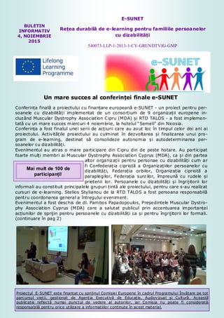 1
BULETIN
INFORMATIV
4, NOIEMBRIE
2015
E-SUNET
Rețea durabilă de e-learning pentru familiile persoanelor
cu dizabilități
540073-LLP-1-2013-1-CY-GRUNDTVIG-GMP
Un mare succes al conferinței finale e-SUNET
Conferința finală a proiectului cu finanțare europeană e-SUNET - un proiect pentru per-
soanele cu dizabilități implementat de un consorțium de 9 organizații europene in-
cluzând Muscular Dystrophy Association Cipru (MDA) și RTD TALOS - a fost implemen-
tată cu un mare succes miercuri 4 noiembrie, la hotelul “Semeli” din Nicosia.
Conferința a fost finalul unei serii de acțiuni care au avut loc în timpul celor doi ani ai
proiectului. Activitățile proiectului au culminat în dezvoltarea și finalizarea unui pro-
gram de e-learning, destinat să consolideze autonomia și autodeterminarea per-
soanelor cu dizabilități.
Evenimentul au atras o mare participare din Cipru din de peste hotare. Au participat
foarte mulți membri ai Muscular Dystrophy Association Cyprus (MDA), ca și din partea
altor organizații pentru personae cu dizabilități cum ar
fi Confederația cipriotă a Organizațiilor persoanelor cu
dizabilități, Federația orbilor, Organizația cipriotă a
paraplegilor, Federația surzilor, împreună cu rudele și
prietenii lor. Persoanele cu dizabilități și îngrijitorii lor
informali au constituit principalele grupuri țintă ale proiectului, pentru care s-au realizat
cursuri de e-learning. Stelios Stylianou de la RTD TALOS a fost persoana responsabilă
pentru coordonarea general a întregului eveniment.
Evenimentul a fost deschis de dl. Pambos Papadopoulos, Președintele Muscular Dystro-
phy Association Cyprus (MDA) care a salutat publicul prin accentuarea importanței
acțiunilor de sprijin pentru persoanele cu dizabilități ca și pentru îngrijitorii lor formali.
(continuare în pag 2)
Proiectul E-SUNET este finanțat cu sprijinul Comisiei Europene în cadrul Programului Învățare pe tot
parcursul vieții, gestionat de Agenția Executivă de Educație, Audiovizual și Cultură. Această
publicație reflectă numai punctul de vedere al autorilor, iar Comisia nu poate fi considerată
responsabilă pentru orice utilizare a informațiilor conținute în acest material.
Mai mult de 100 de
participanți!
 