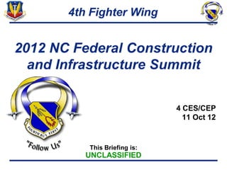 4th Fighter Wing


2012 NC Federal Construction
  and Infrastructure Summit


                              4 CES/CEP
                                11 Oct 12


          This Briefing is:
          UNCLASSIFIED
 
