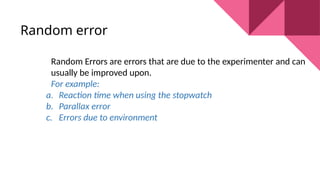 Random errorr?
Random Errors are errors that are due to the experimenter and can
usually be improved upon.
For example:
a. Reaction time when using the stopwatch
b. Parallax error
c. Errors due to environment
 