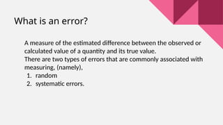 What is an error?
A measure of the estimated difference between the observed or
calculated value of a quantity and its true value.
There are two types of errors that are commonly associated with
measuring, (namely),
1. random
2. systematic errors.
 