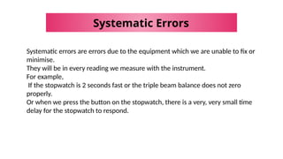 Systematic Errors
Systematic errors are errors due to the equipment which we are unable to fix or
minimise.
They will be in every reading we measure with the instrument.
For example,
If the stopwatch is 2 seconds fast or the triple beam balance does not zero
properly.
Or when we press the button on the stopwatch, there is a very, very small time
delay for the stopwatch to respond.
 