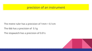 precision of an instrument
The metre ruler has a precision of 1mm = 0.1cm
The tbb has a precision of 0.1g
The stopwatch has a precision of 0.01s
 