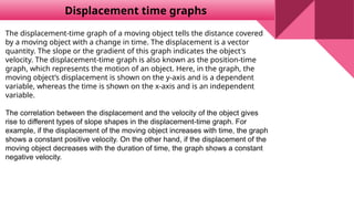 Displacement time graphs
The displacement-time graph of a moving object tells the distance covered
by a moving object with a change in time. The displacement is a vector
quantity. The slope or the gradient of this graph indicates the object's
velocity. The displacement-time graph is also known as the position-time
graph, which represents the motion of an object. Here, in the graph, the
moving object’s displacement is shown on the y-axis and is a dependent
variable, whereas the time is shown on the x-axis and is an independent
variable.
The correlation between the displacement and the velocity of the object gives
rise to different types of slope shapes in the displacement-time graph. For
example, if the displacement of the moving object increases with time, the graph
shows a constant positive velocity. On the other hand, if the displacement of the
moving object decreases with the duration of time, the graph shows a constant
negative velocity.
 