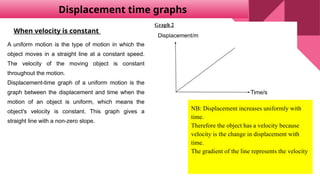 Displacement time graphs
NB: Displacement increases uniformly with
time.
Therefore the object has a velocity because
velocity is the change in displacement with
time.
The gradient of the line represents the velocity
A uniform motion is the type of motion in which the
object moves in a straight line at a constant speed.
The velocity of the moving object is constant
throughout the motion.
Displacement-time graph of a uniform motion is the
graph between the displacement and time when the
motion of an object is uniform, which means the
object's velocity is constant. This graph gives a
straight line with a non-zero slope.
When velocity is constant
 
