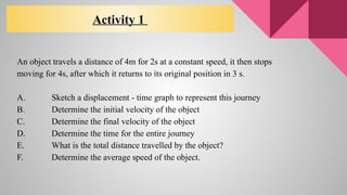 An object travels a distance of 4m for 2s at a constant speed, it then stops
moving for 4s, after which it returns to its original position in 3 s.
A. Sketch a displacement - time graph to represent this journey
B. Determine the initial velocity of the object
C. Determine the final velocity of the object
D. Determine the time for the entire journey
E. What is the total distance travelled by the object?
F. Determine the average speed of the object.
Activity 1
 