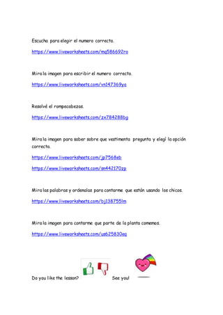 Escucha para elegir el numero correcto.
https://www.liveworksheets.com/mq586692ro
Mira la imagen para escribir el numero correcto.
https://www.liveworksheets.com/vn147369ya
Resolvé el rompecabezas.
https://www.liveworksheets.com/zx784288bg
Mira la imagen para saber sobre que vestimenta pregunta y elegí la opción
correcta.
https://www.liveworksheets.com/jp7568eb
https://www.liveworksheets.com/sn442170zp
Mira las palabras y ordenalas para contarme que están usando los chicos.
https://www.liveworksheets.com/bj138755lm
Mira la imagen para contarme que parte de la planta comemos.
https://www.liveworksheets.com/us625830eq
Do you like the lesson? See you!