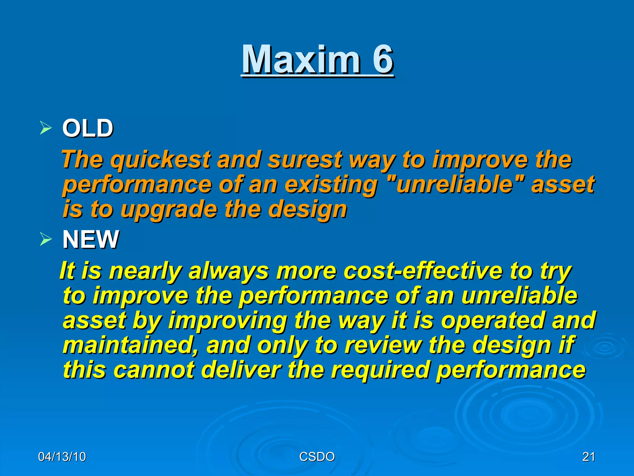 Maxim 6 OLD The quickest and surest way to improve the performance of an existing "unreliable" asset is to upgrade the design   NEW It is nearly always more cost-effective to try to improve the performance of an unreliable asset by improving the way it is operated and maintained, and only to review the design if this cannot deliver the required performance 04/13/10 CSDO 