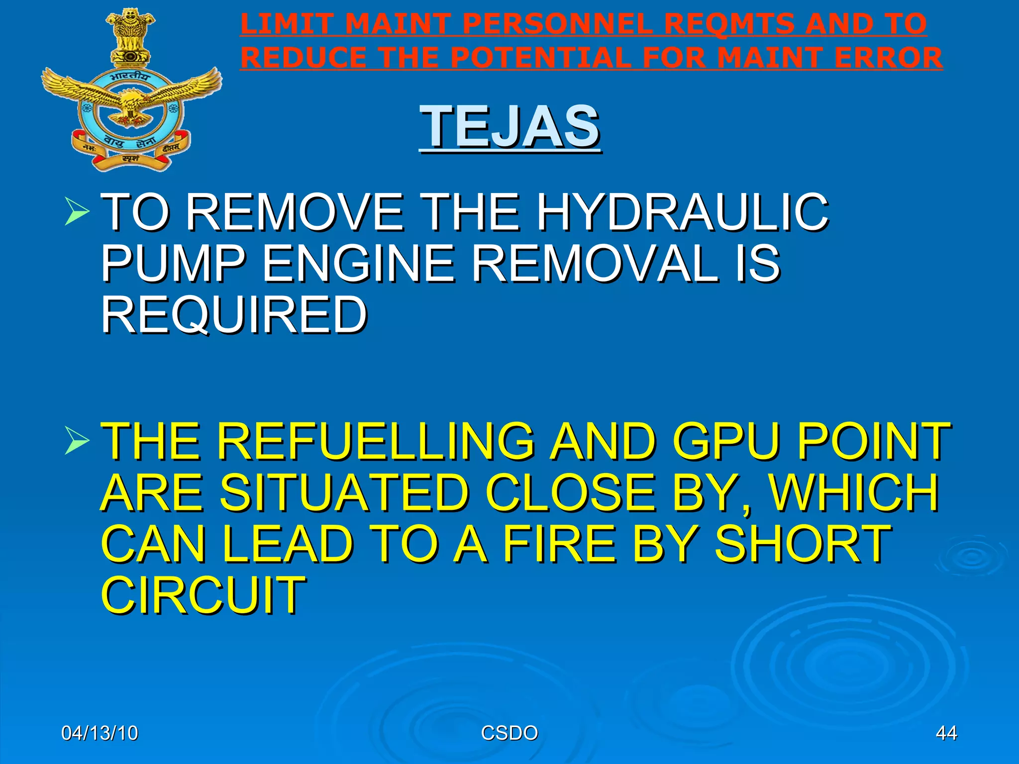 TEJAS TO REMOVE THE HYDRAULIC PUMP ENGINE REMOVAL IS REQUIRED  THE REFUELLING AND GPU POINT ARE SITUATED CLOSE BY, WHICH CAN LEAD TO A FIRE BY SHORT CIRCUIT   04/13/10 CSDO LIMIT MAINT PERSONNEL REQMTS AND TO REDUCE THE POTENTIAL FOR MAINT ERROR 