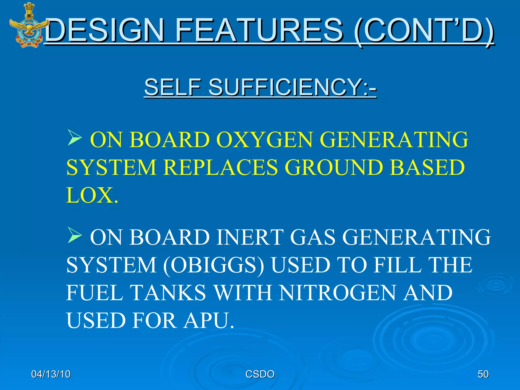 SELF SUFFICIENCY:- 04/13/10 CSDO ON BOARD OXYGEN GENERATING SYSTEM REPLACES GROUND BASED LOX. ON BOARD INERT GAS GENERATING SYSTEM (OBIGGS) USED TO FILL THE FUEL TANKS WITH NITROGEN AND USED FOR APU. DESIGN FEATURES (CONT’D) 