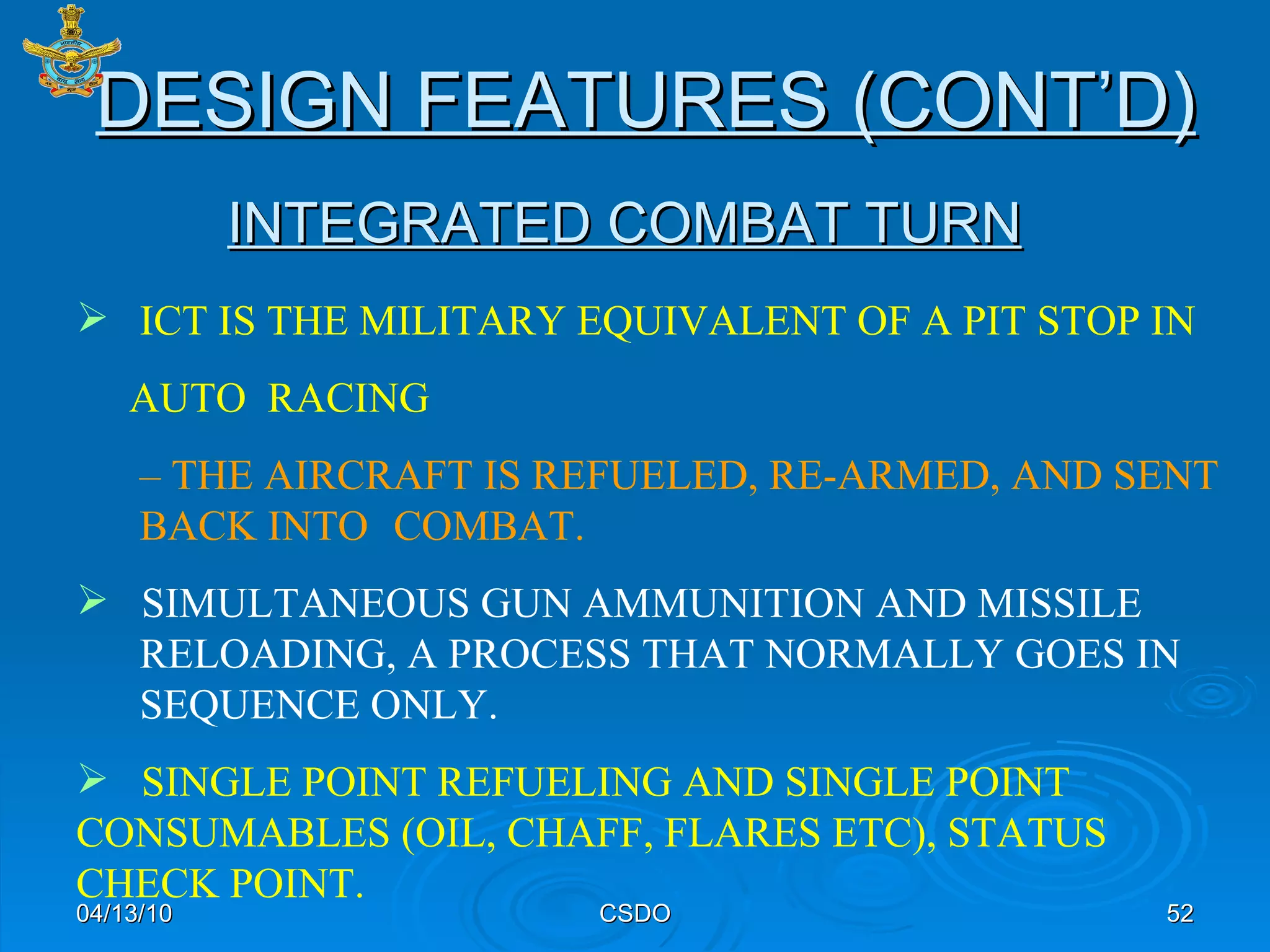 INTEGRATED COMBAT TURN 04/13/10 CSDO ICT IS THE MILITARY EQUIVALENT OF A PIT STOP IN  AUTO  RACING   –  THE AIRCRAFT IS REFUELED, RE-ARMED, AND SENT  BACK INTO  COMBAT. SIMULTANEOUS GUN AMMUNITION AND MISSILE  RELOADING, A PROCESS THAT NORMALLY GOES IN  SEQUENCE ONLY. SINGLE POINT REFUELING AND SINGLE POINT  CONSUMABLES (OIL, CHAFF, FLARES ETC), STATUS  CHECK POINT.  DESIGN FEATURES (CONT’D) 