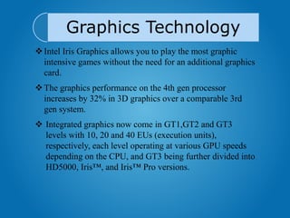 Graphics Technology
Intel Iris Graphics allows you to play the most graphic
intensive games without the need for an additional graphics
card.
The graphics performance on the 4th gen processor
increases by 32% in 3D graphics over a comparable 3rd
gen system.
 Integrated graphics now come in GT1,GT2 and GT3
levels with 10, 20 and 40 EUs (execution units),
respectively, each level operating at various GPU speeds
depending on the CPU, and GT3 being further divided into
HD5000, Iris™, and Iris™ Pro versions.
 