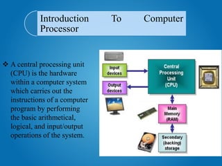Introduction To Computer
Processor
 A central processing unit
(CPU) is the hardware
within a computer system
which carries out the
instructions of a computer
program by performing
the basic arithmetical,
logical, and input/output
operations of the system.
 