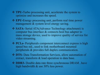  TPU-Turbo processing unit, accelerate the system to
optimize and increases the speed.
 EPU-Energy processing unit, perform real time power
management & system level energy saving.
 SATA- Serial ATA(Advance Technology attachment) is
computer bus interface & connects host bus adapter to
mass storage device, used to improve quality of service for
video streaming.
 PCLe- Peripherals component interconnect express is high
speed bus std., used to link motherboard mounted
peripherals & provides full duplex communication.
 DTS- Data Transformation Services, allow automation of
extract, transform & load operation to data base.
 DDR3- Double data rate three synchronous DRAM , have
high bandwidth & use 30% less power.
 