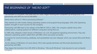 THE BEGINNINGS OF "MICRO-SOFT"
The founders of Microsoft, Paul Allen and Bill Gates, began working with computers by writing BASIC in a
partnership with MITS for the ALTAIR 8800.
Name micro-soft as in "Micro processing Software."
They started out with mostly making operating systems and programming languages. DOS, Disk Operating
System, brought in much success for the company.
Partnership with IBM lead to the release of the IBM PC DOS in 1981. The company upheld many other
collaborations, creating systems for different computers during that era.
In 1985, they released a retail version of Windows 1.0, a 16- bit graphical operating environment. They also
released a operating system called OS/2 with IBM, which was quite successful.
A program for word processing, database, and spreadsheet was also released, which was named Microsoft Works
in 1986.
As the release of Windows 3.0 came about, OS/2 sales greatly declined, and Microsoft abandoned the
partnership with IBM.
They began the transition from MS-DOS to Windows. "Microsoft Windows" truly became its own computer
company.
 