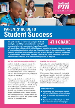 PARENTS’ GUIDE TO
Student Success
 This guide provides an overview of what your child will
 learn by the end of 4th grade in mathematics and English
                                                                                4TH GRADE
 language arts/literacy. It focuses on the key skills your child
 will learn in these subjects, which will build a strong foundation for success in the other subjects
 he or she studies throughout the school year. This guide is based on the new Common Core State
 Standards, which have been adopted by more than 40 states. These K–12 standards are informed
 by the highest state standards from across the country. If your child is meeting the expectations
 outlined in these standards, he or she will be well prepared for 5th grade.

 WHY ARE ACADEMIC STANDARDS IMPORTANT?                      HOW CAN I HELP MY CHILD?
 Academic standards are important because they              You should use this guide to help build a relationship
 help ensure that all students, no matter where             with your child’s teacher. You can do this by talking to
 they live, are prepared for success in college and         his or her teacher regularly about how your child is
 the workforce. They help set clear and consistent          doing — beyond parent-teacher conferences.
 expectations for students, parents, and teachers;
 build your child’s knowledge and skills; and help set      At home, you can play an important role in setting high
 high goals for all students.                               expectations and supporting your child in meeting them.
                                                            If your child needs a little extra help or wants to learn
 Of course, high standards are not the only thing           more about a subject, work with his or her teacher to
 needed for our children’s success. But standards           identify opportunities for tutoring, to get involved in
 provide an important first step — a clear roadmap for      clubs after school, or to find other resources.
 learning for teachers, parents, and students. Having
 clearly defined goals helps families and teachers
 work together to ensure that students succeed.               THIS GUIDE INCLUDES
 Standards help parents and teachers know when                ■ An overview of some of the key things your child
 students need extra assistance or when they need               will learn in English/literacy and math in 4th grade
 to be challenged even more. They also will help your
                                                              ■ Ideas for activities to help your child learn at
 child develop critical thinking skills that will prepare
                                                                home
 him or her for college and career.
                                                              ■ Topics of discussion for talking to your child’s
                                                                teacher about his or her academic progress
 